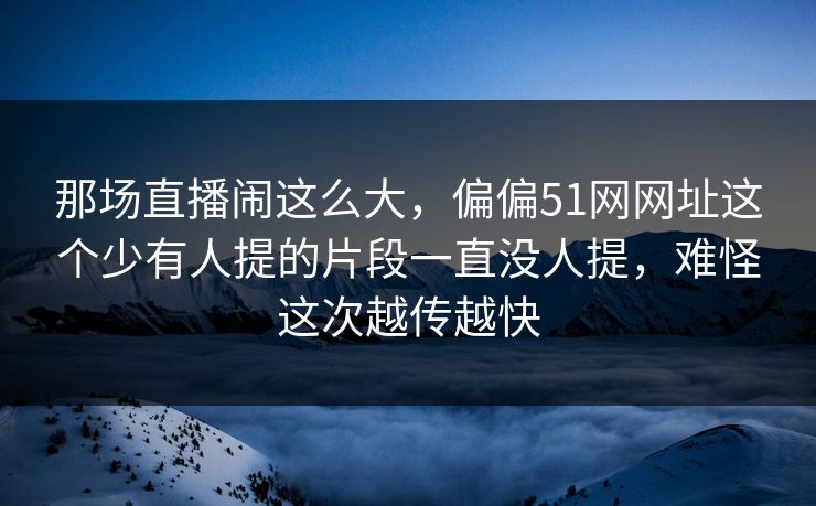 那场直播闹这么大，偏偏51网网址这个少有人提的片段一直没人提，难怪这次越传越快