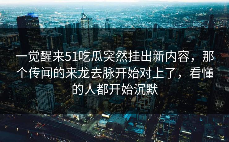 一觉醒来51吃瓜突然挂出新内容，那个传闻的来龙去脉开始对上了，看懂的人都开始沉默