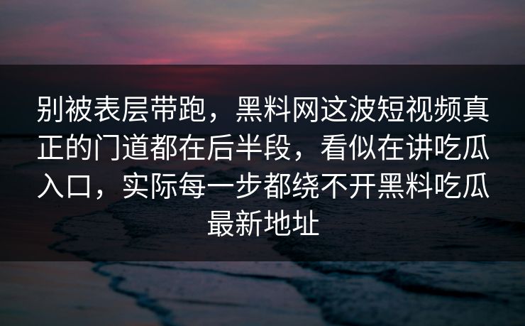 别被表层带跑,黑料网这波短视频真正的门道都在后半段,看似在讲吃瓜入口,实际每一步都绕不开黑料吃瓜最新地址 别被表层带跑,黑料网这波短视频真正的门道都在后半段,看似在讲吃瓜入口,实际每一步都绕不开黑料吃瓜最新地址