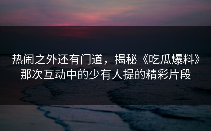 热闹之外还有门道,揭秘《吃瓜爆料》那次互动中的少有人提的精彩片段 热闹之外还有门道,揭秘《吃瓜爆料》那次互动中的少有人提的精彩片段