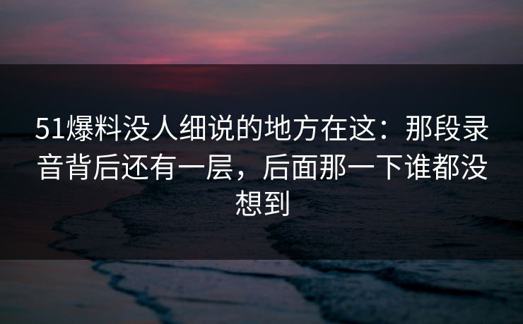 51爆料没人细说的地方在这：那段录音背后还有一层，后面那一下谁都没想到