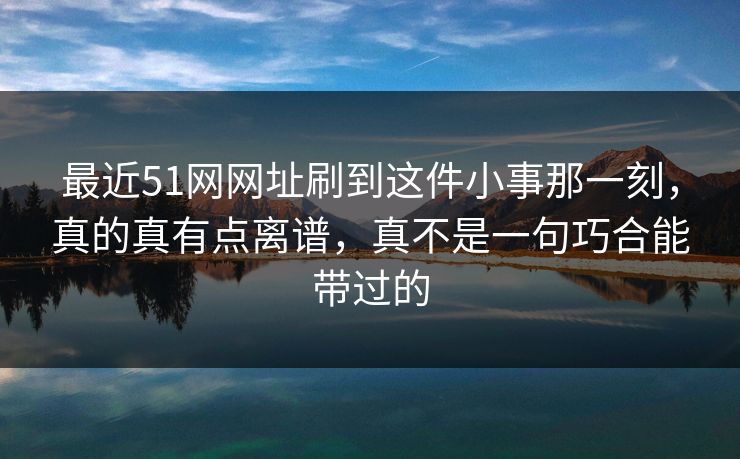 最近51网网址刷到这件小事那一刻,真的真有点离谱,真不是一句巧合能带过的 最近51网网址刷到这件小事那一刻,真的真有点离谱,真不是一句巧合能带过的