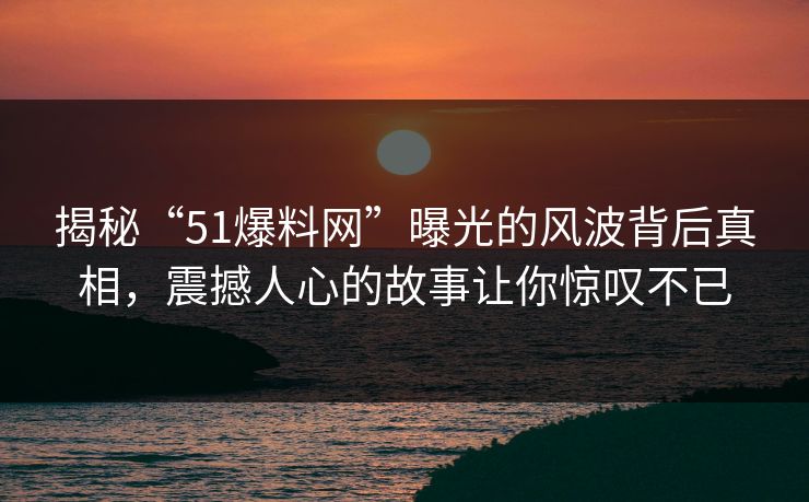 揭秘“51爆料网”曝光的风波背后真相，震撼人心的故事让你惊叹不已