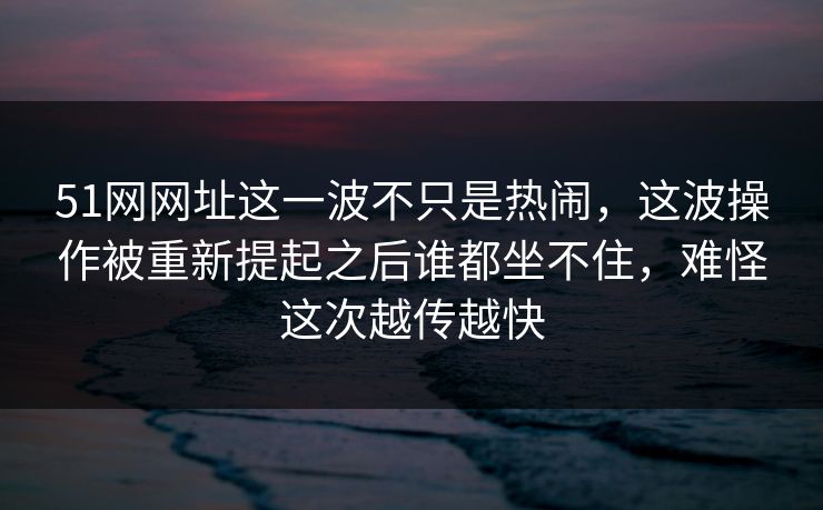 51网网址这一波不只是热闹,这波操作被重新提起之后谁都坐不住,难怪这次越传越快 51网网址这一波不只是热闹,这波操作被重新提起之后谁都坐不住,难怪这次越传越快