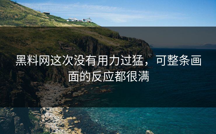 黑料网这次没有用力过猛,可整条画面的反应都很满 黑料网这次没有用力过猛,可整条画面的反应都很满