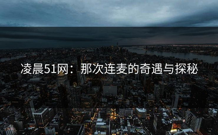 凌晨51网:那次连麦的奇遇与探秘 凌晨51网:那次连麦的奇遇与探秘