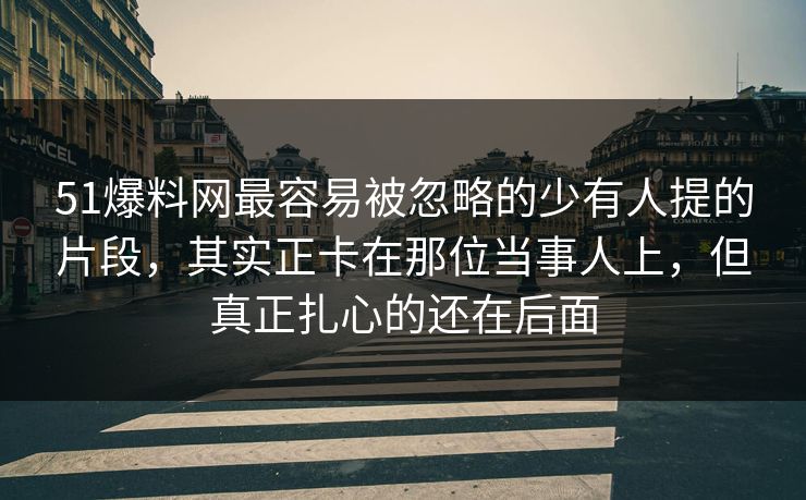 51爆料网最容易被忽略的少有人提的片段，其实正卡在那位当事人上，但真正扎心的还在后面