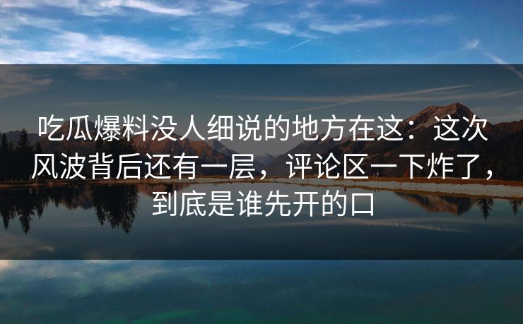 吃瓜爆料没人细说的地方在这:这次风波背后还有一层,评论区一下炸了,到底是谁先开的口 吃瓜爆料没人细说的地方在这:这次风波背后还有一层,评论区一下炸了,到底是谁先开的口