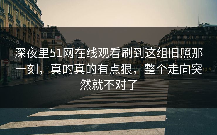 深夜里51网在线观看刷到这组旧照那一刻,真的真的有点狠,整个走向突然就不对了 深夜里51网在线观看刷到这组旧照那一刻,真的真的有点狠,整个走向突然就不对了