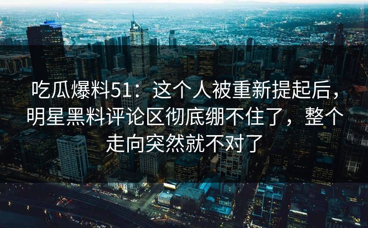 吃瓜爆料51：这个人被重新提起后，明星黑料评论区彻底绷不住了，整个走向突然就不对了