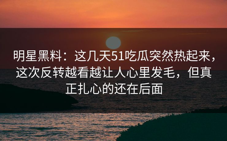 明星黑料:这几天51吃瓜突然热起来,这次反转越看越让人心里发毛,但真正扎心的还在后面 明星黑料:这几天51吃瓜突然热起来,这次反转越看越让人心里发毛,但真正扎心的还在后面
