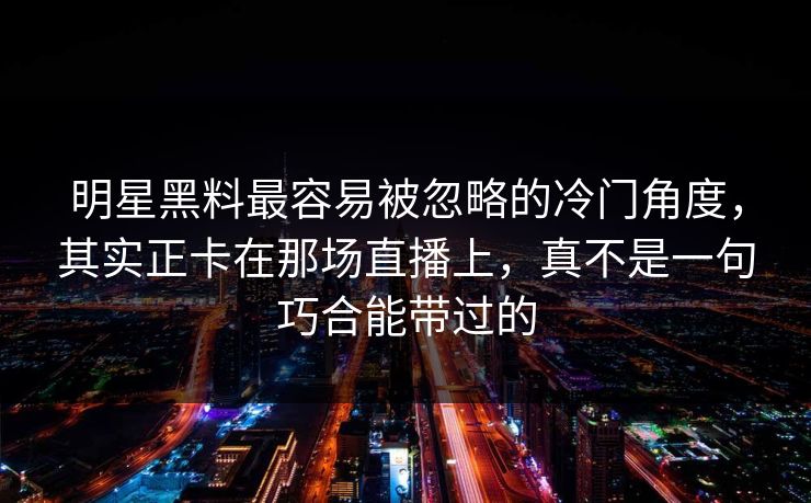 明星黑料最容易被忽略的冷门角度，其实正卡在那场直播上，真不是一句巧合能带过的