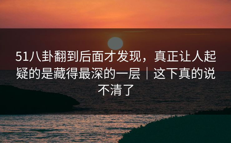 51八卦翻到后面才发现，真正让人起疑的是藏得最深的一层｜这下真的说不清了