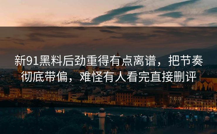 新91黑料后劲重得有点离谱，把节奏彻底带偏，难怪有人看完直接删评