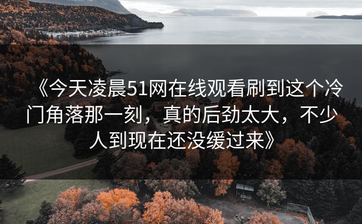 《今天凌晨51网在线观看刷到这个冷门角落那一刻,真的后劲太大,不少人到现在还没缓过来》 《今天凌晨51网在线观看刷到这个冷门角落那一刻,真的后劲太大,不少人到现在还没缓过来》