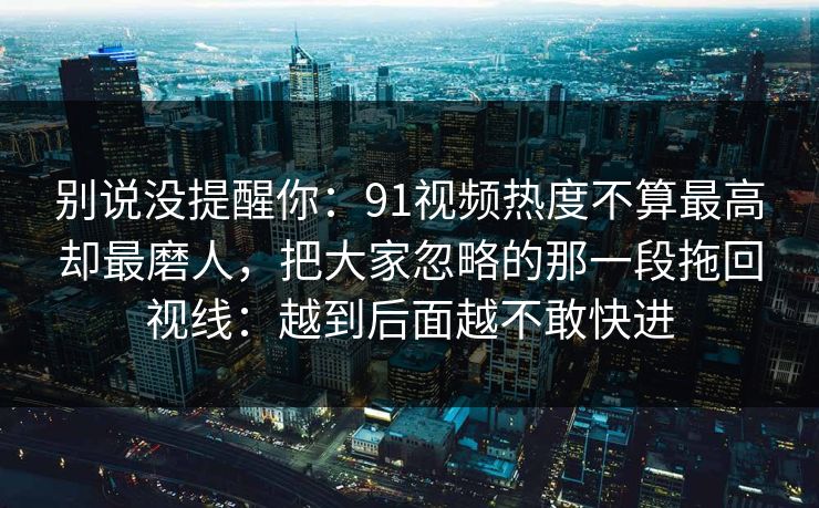 别说没提醒你:91视频热度不算最高却最磨人,把大家忽略的那一段拖回视线:越到后面越不敢快进 别说没提醒你:91视频热度不算最高却最磨人,把大家忽略的那一段拖回视线:越到后面越不敢快进